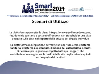 “Tecnologie e soluzioni per la Smart City” - Call for solutions di SMART City Exhibition 
Scenari di Utilizzo 
La piattaforma permette la piena integrazione verso il mondo esterno 
(es. dominio sanitario e sociale) offrendo ai vari stakeholder una vista 
dedicata sulla casa, nel rispetto della privacy del singolo individuo 
La piattaforma d’integrazione permette un’apertura verso il sistema 
sanitario, il sistema assistenziale, il mondo del volontariato, i centri 
di ricerca e più in generale rispetto tutti quei soggetti che 
contribuiscono a migliorare la qualità della vita degli anziani e quindi 
anche quella dei familiari 
 
