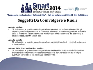 “Tecnologie e soluzioni per la Smart City” - Call for solutions di SMART City Exhibition 
Soggetti Da Coinvolgere e Ruoli 
Ambito medico 
• Gli utilizzatori in questo scenario potrebbero essere, da un lato ad esempio, gli 
ospedali, i centri specializzati, le farmacie, e i medici di medicina generale insomma 
tutta la filiera del sistema sanitario, mentre dall’altro il domicilio del paziente, la 
casa di riposo, i centri sociali ecc. 
Ambito sociale 
• Gli utilizzatori in questo scenario potrebbero essere i familiari, i centri di assistenza 
e volontariato 
Ambito della ricerca scientifica medica 
• Gli utilizzatori in questo scenario potrebbero essere dei ricercatori che intendono 
analizzare i dati forniti dai vari sensori medicali e non per studiare ad esempio 
eventuali correlazioni tra patologie e stile di vita 
 