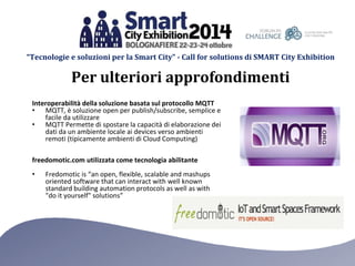“Tecnologie e soluzioni per la Smart City” - Call for solutions di SMART City Exhibition 
Per ulteriori approfondimenti 
Interoperabilità della soluzione basata sul protocollo MQTT 
• MQTT, è soluzione open per publish/subscribe, semplice e 
facile da utilizzare 
• MQTT Permette di spostare la capacità di elaborazione dei 
dati da un ambiente locale ai devices verso ambienti 
remoti (tipicamente ambienti di Cloud Computing) 
freedomotic.com utilizzata come tecnologia abilitante 
• Fredomotic is “an open, flexible, scalable and mashups 
oriented software that can interact with well known 
standard building automation protocols as well as with 
"do it yourself" solutions” 
 