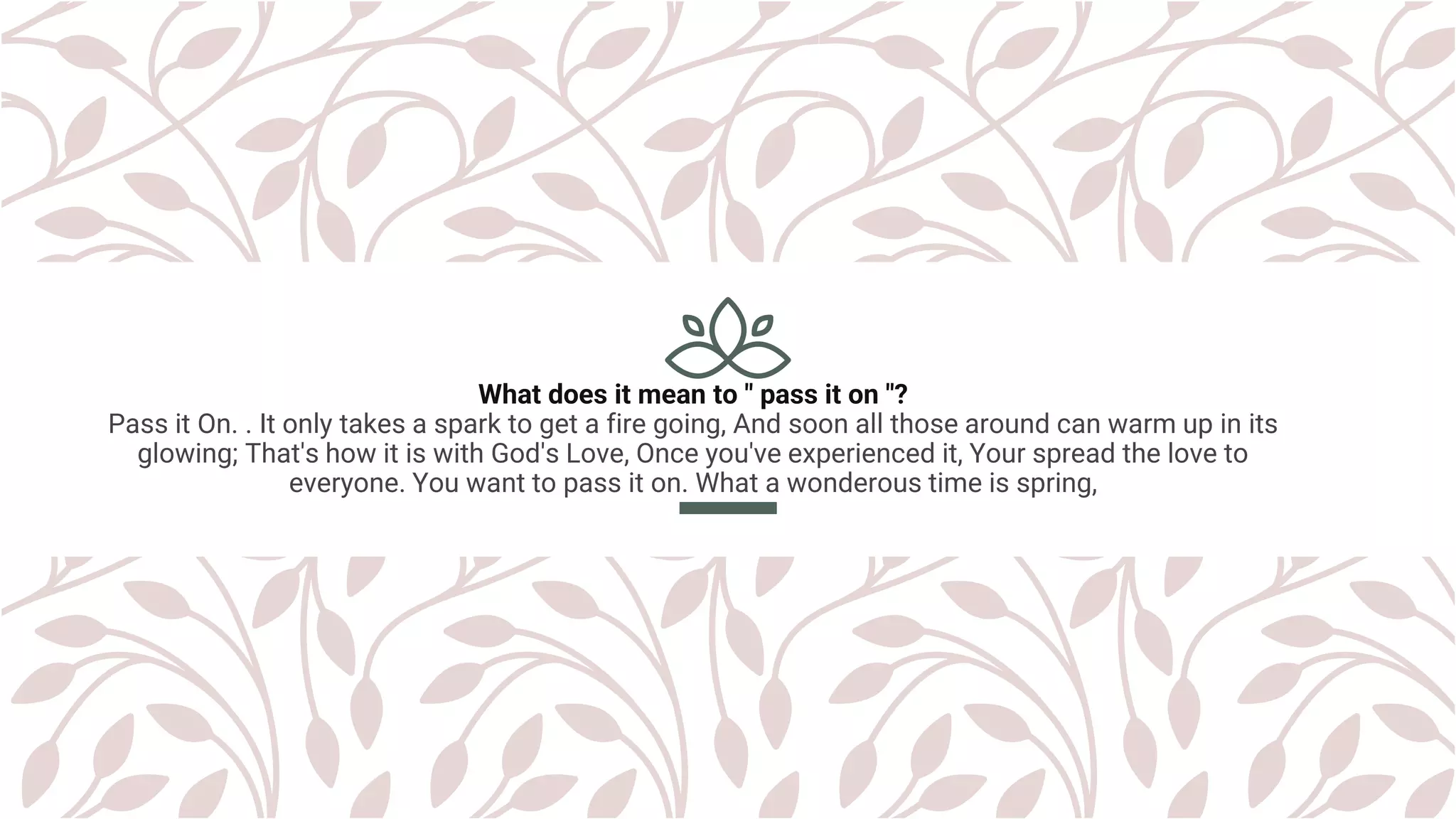 What does it mean to " pass it on "?
Pass it On. . It only takes a spark to get a fire going, And soon all those around can warm up in its
glowing; That's how it is with God's Love, Once you've experienced it, Your spread the love to
everyone. You want to pass it on. What a wonderous time is spring,