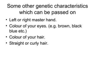 Some other genetic characteristics which can be passed on Left or right master hand. Colour of your eyes. (e.g. brown, black blue etc.) Colour of your hair. Straight or curly hair. 