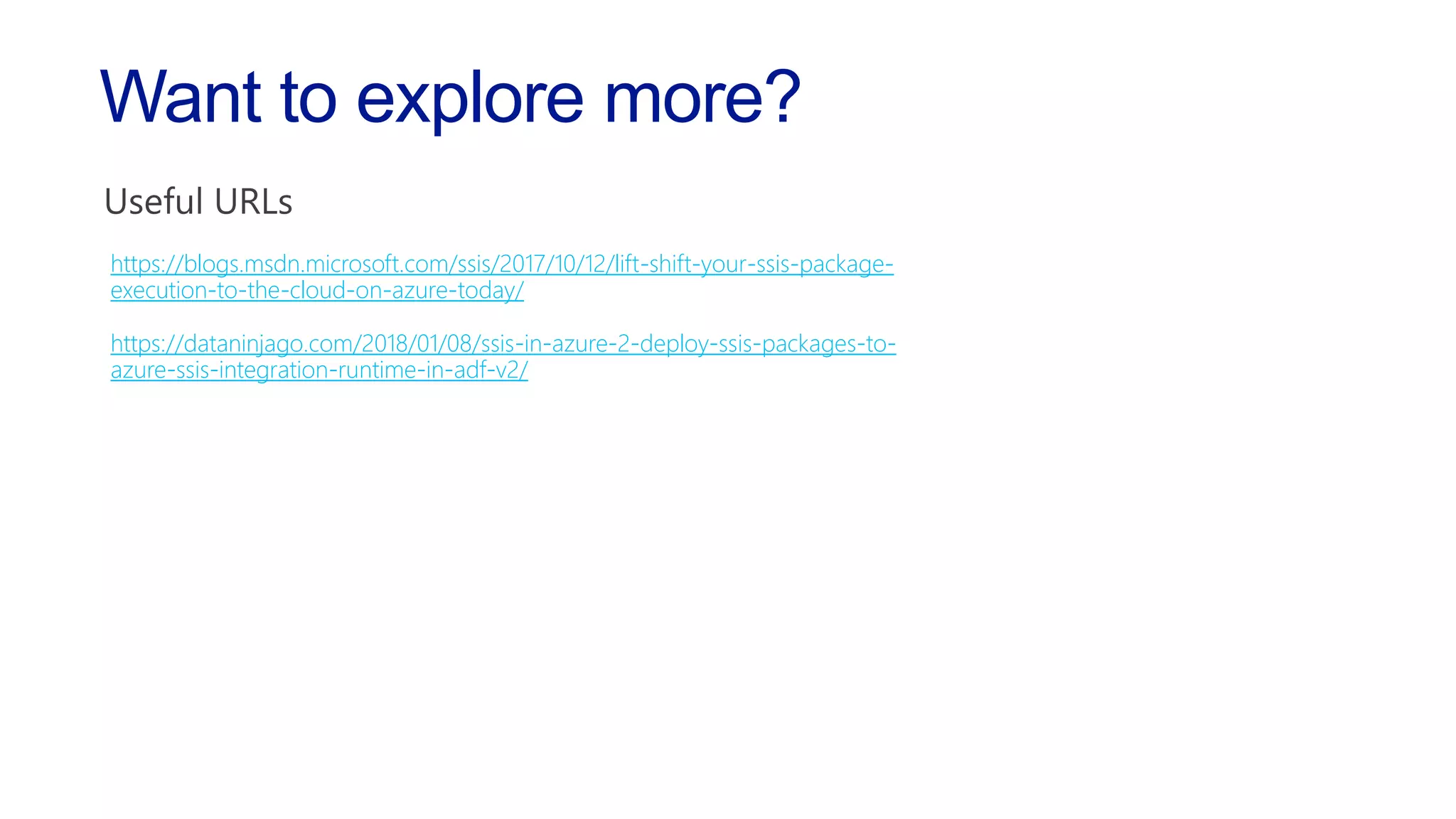 https://blogs.msdn.microsoft.com/ssis/2017/10/12/lift-shift-your-ssis-package-
execution-to-the-cloud-on-azure-today/
https://dataninjago.com/2018/01/08/ssis-in-azure-2-deploy-ssis-packages-to-
azure-ssis-integration-runtime-in-adf-v2/
Want to explore more?
 