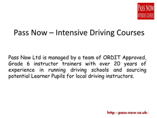 Pass Now – Intensive Driving Courses
Pass Now Ltd is managed by a team of ORDIT Approved,
Grade 6 instructor trainers with over 20 years of
experience in running driving schools and sourcing
potential Learner Pupils for local driving instructors.
http://pass-now.co.uk/
 