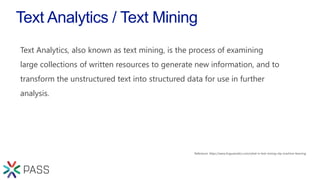 Text Analytics / Text Mining
Text Analytics, also known as text mining, is the process of examining
large collections of written resources to generate new information, and to
transform the unstructured text into structured data for use in further
analysis.
 
