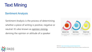 Text Mining
Sentiment Analysis is the process of determining
whether a piece of writing is positive, negative or
neutral. It’s also known as opinion mining,
deriving the opinion or attitude of a speaker
https://www.lexalytics.com/technology/sentiment
Sentiment Analysis
 