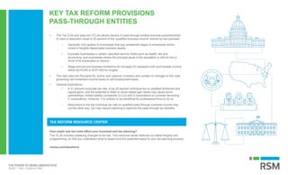 KEY TAX REFORM PROVISIONS
PASS-THROUGH ENTITIES
How might new tax rules affect your business and tax planning?
The TCJA includes sweeping changes to tax law. This resource center features our latest insights and
programming, so that you understand what to expect and the potential impact to your tax planning process.
rsmus.com/taxreform
TAX REFORM RESOURCE CENTER
• The Tax Cuts and Jobs Act (TCJA) allows owners of pass-through entities and sole proprietorships
to claim a deduction equal to 20 percent of the ‘qualified business income’ earned by the business.
– Generally only applies to businesses that pay substantial wages to employees and/or
invest in tangible depreciable business assets.
– Excludes businesses in certain ‘specified service’ fields such as health, law and
accounting, and businesses where the principal asset is the reputation or skill of one or
more of its employees or owners.
– Wage and service business limitations do not apply for taxpayers with joint taxable income
below $315,000 or $157,500 for singles.
• The new rules are the same for ‘active’ and ‘passive’ investors and contain no changes to the rules
governing net investment income taxes or self-employment taxes.
• General implications
– A 21 percent corporate tax rate, a top 20 percent individual tax on qualified dividends and
capital gains, and the potential to defer or avoid capital gain taxes may cause some
partnerships, limited liability companies (LLCs) and S corporations to consider becoming
C corporations. However, it is unlikely to be beneficial for professional firms to do so.
– Reductions to the top individual tax rate on qualified pass-through business income may
cut the other way, but may require planning to optimize the pass-through tax benefits.
 