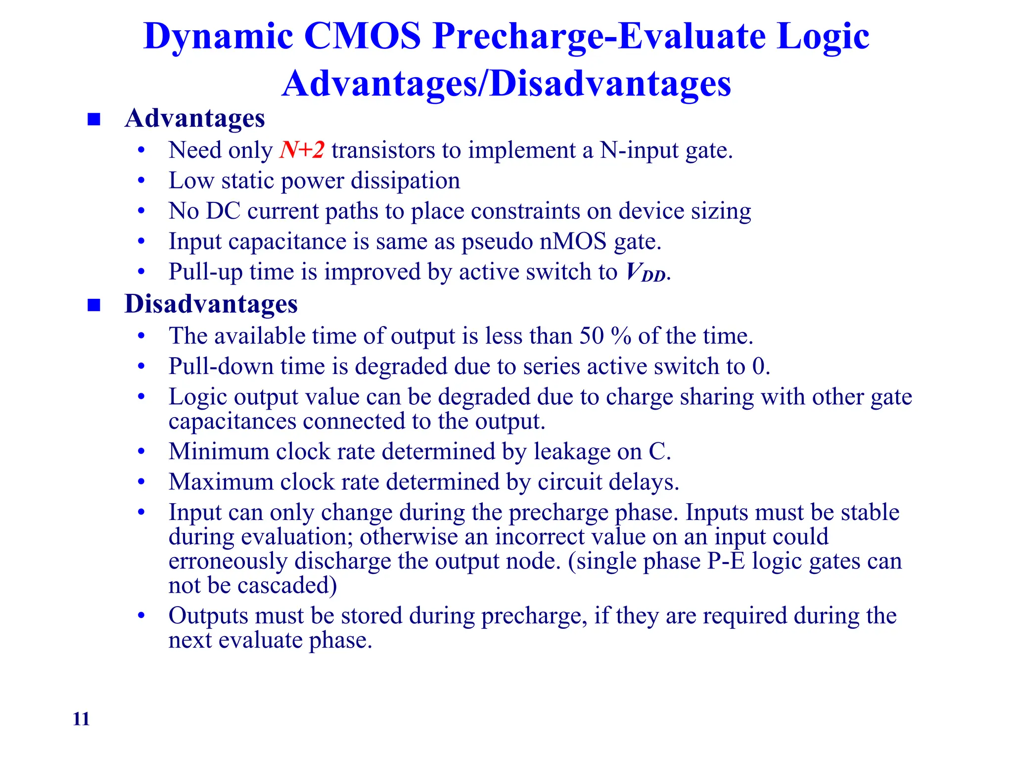 11
Dynamic CMOS Precharge-Evaluate Logic
Advantages/Disadvantages
 Advantages
• Need only N+2 transistors to implement a N-input gate.
• Low static power dissipation
• No DC current paths to place constraints on device sizing
• Input capacitance is same as pseudo nMOS gate.
• Pull-up time is improved by active switch to VDD.
 Disadvantages
• The available time of output is less than 50 % of the time.
• Pull-down time is degraded due to series active switch to 0.
• Logic output value can be degraded due to charge sharing with other gate
capacitances connected to the output.
• Minimum clock rate determined by leakage on C.
• Maximum clock rate determined by circuit delays.
• Input can only change during the precharge phase. Inputs must be stable
during evaluation; otherwise an incorrect value on an input could
erroneously discharge the output node. (single phase P-E logic gates can
not be cascaded)
• Outputs must be stored during precharge, if they are required during the
next evaluate phase.
 