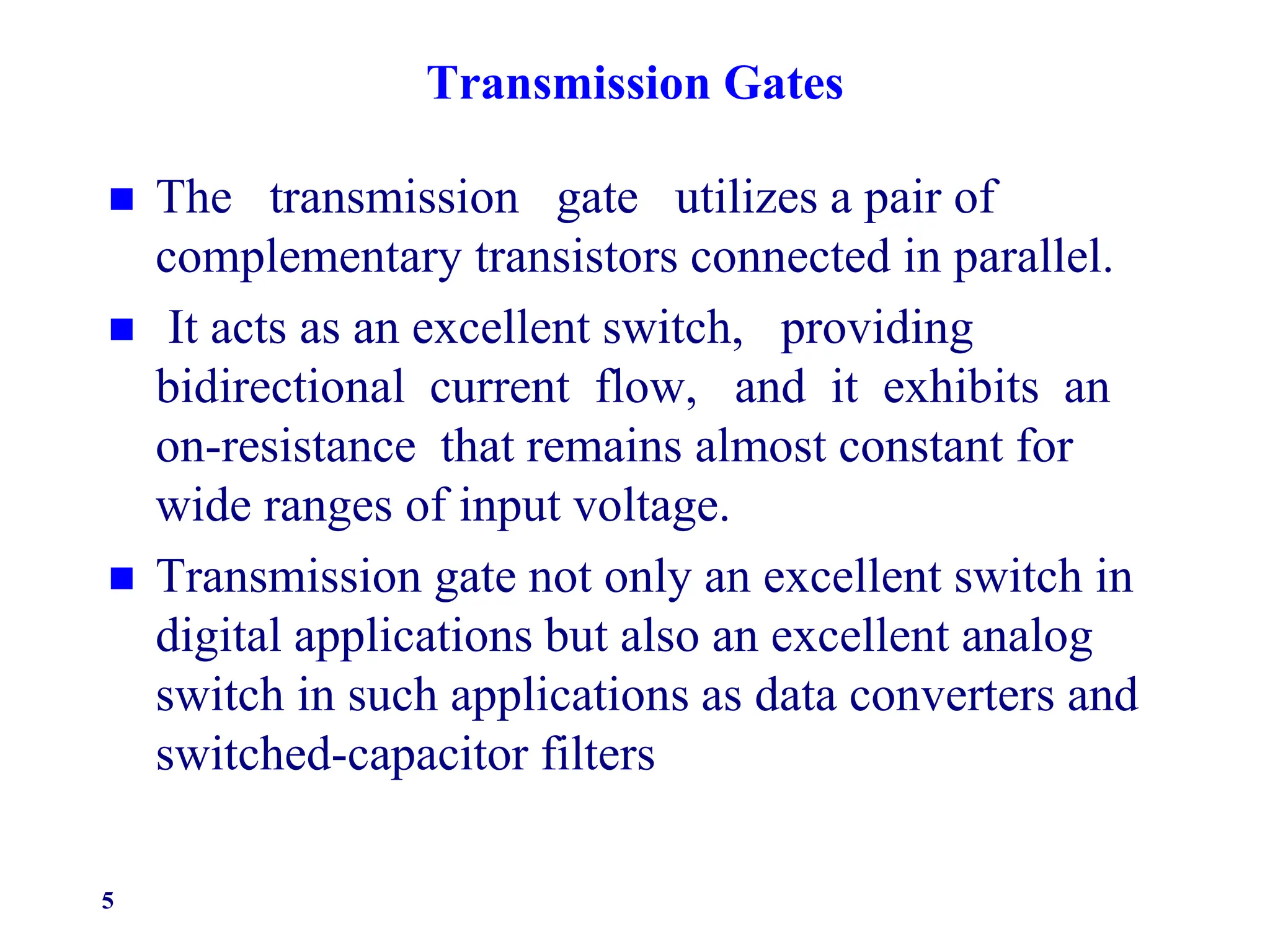 Transmission Gates
 The transmission gate utilizes a pair of
complementary transistors connected in parallel.
 It acts as an excellent switch, providing
bidirectional current flow, and it exhibits an
on-resistance that remains almost constant for
wide ranges of input voltage.
 Transmission gate not only an excellent switch in
digital applications but also an excellent analog
switch in such applications as data converters and
switched-capacitor filters
5
 