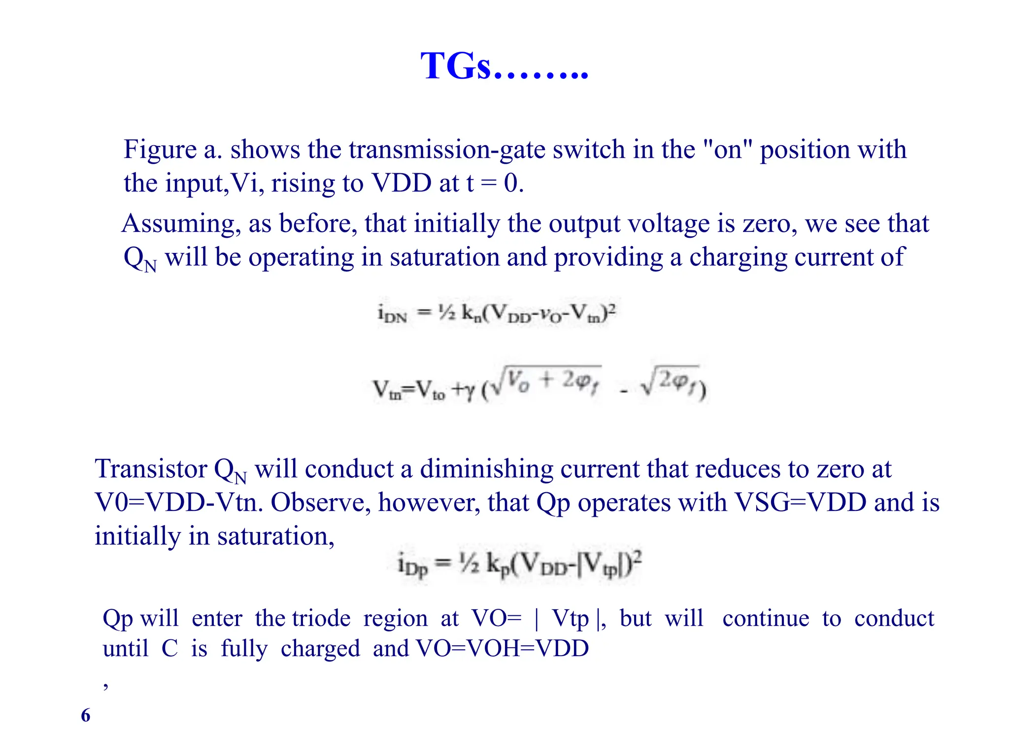 TGs……..
Figure a. shows the transmission-gate switch in the "on" position with
the input,Vi, rising to VDD at t = 0.
Assuming, as before, that initially the output voltage is zero, we see that
QN will be operating in saturation and providing a charging current of
6
Transistor QN will conduct a diminishing current that reduces to zero at
V0=VDD-Vtn. Observe, however, that Qp operates with VSG=VDD and is
initially in saturation,
Qp will enter the triode region at VO= | Vtp |, but will continue to conduct
until C is fully charged and VO=VOH=VDD
,
 