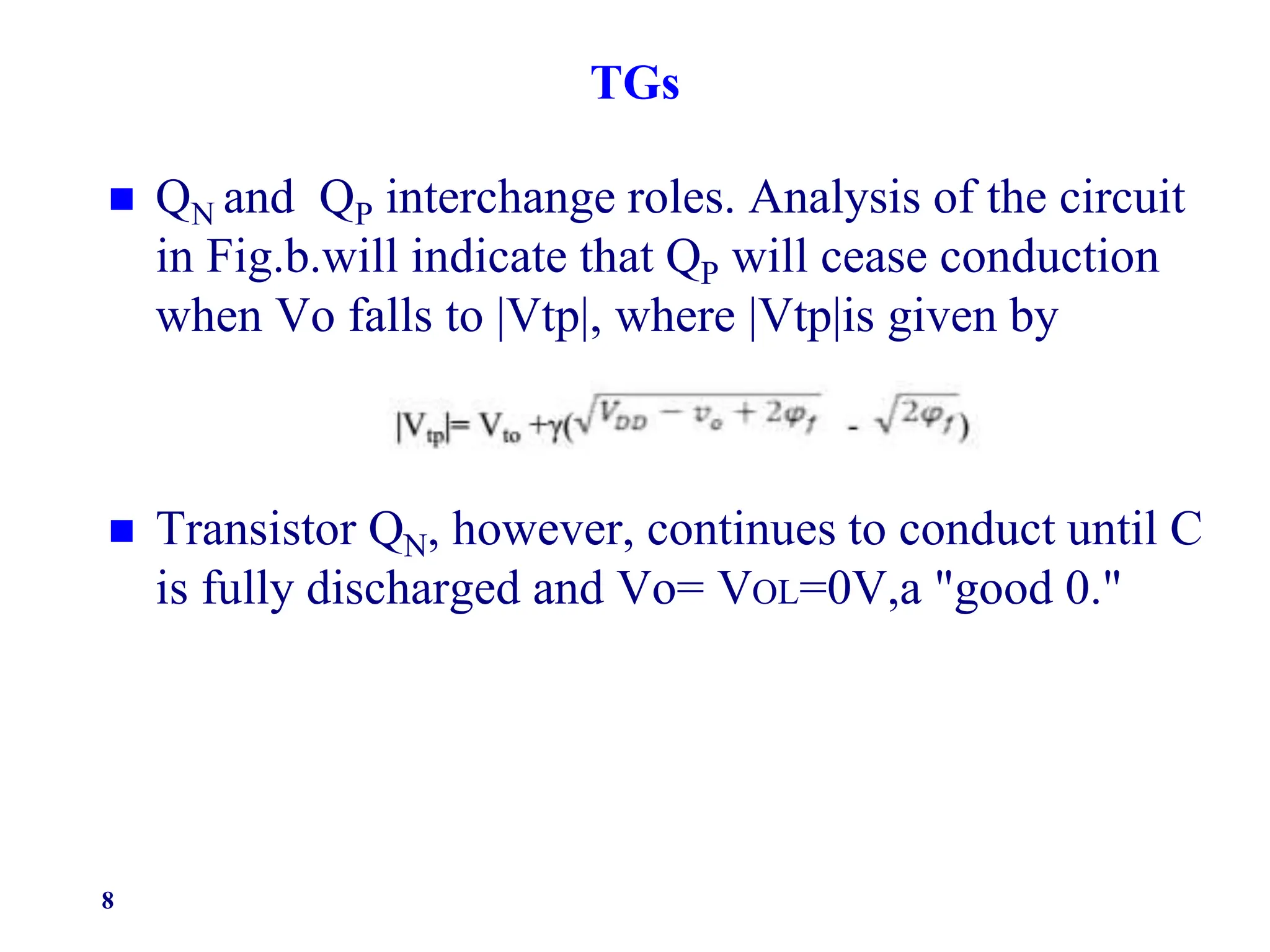 TGs
 QN and QP interchange roles. Analysis of the circuit
in Fig.b.will indicate that QP will cease conduction
when Vo falls to |Vtp|, where |Vtp|is given by
 Transistor QN, however, continues to conduct until C
is fully discharged and Vo= VOL=0V,a "good 0."
8
 