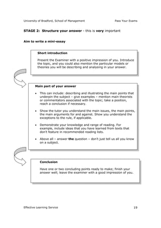 University of Bradford, School of Management Pass Your Exams
Effective Learning Service 19
STAGE 2: Structure your answer - this is very important
Aim to write a mini-essay
Main part of your answer
 This can include: describing and illustrating the main points that
underpin the subject – give examples – mention main theorists
or commentators associated with the topic; take a position,
reach a conclusion if necessary.
 Show the tutor you understand the main issues, the main points,
the main arguments for and against. Show you understand the
exceptions to the rule, if applicable.
 Demonstrate your knowledge and range of reading. For
example, include ideas that you have learned from texts that
don’t feature in recommended reading lists.
 Above all – answer the question – don’t just tell us all you know
on a subject.
Conclusion
Have one or two concluding points ready to make; finish your
answer well; leave the examiner with a good impression of you.
Short introduction
Present the Examiner with a positive impression of you. Introduce
the topic, and you could also mention the particular models or
theories you will be describing and analysing in your answer.
 