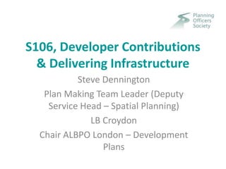S106, Developer Contributions
& Delivering Infrastructure
Steve Dennington
Plan Making Team Leader (Deputy
Service Head – Spatial Planning)
LB Croydon
Chair ALBPO London – Development
Plans
 