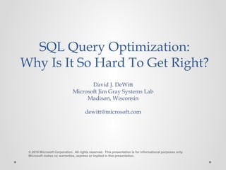 David J. DeWitt
Microsoft Jim Gray Systems Lab
Madison, Wisconsin
dewitt@microsoft.com
© 2010 Microsoft Corporation. All rights reserved. This presentation is for informational purposes only.
Microsoft makes no warranties, express or implied in this presentation.
SQL Query Optimization:
Why Is It So Hard To Get Right?
 