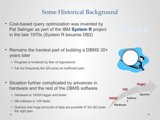 Hardware
Softwar
e
Queries
Some Historical Background
• Cost-based query optimization was invented by
Pat Selinger as part of the IBM System R project
in the late 1970s (System R became DB2)
• Remains the hardest part of building a DBMS 30+
years later
o Progress is hindered by fear of regressions
o Far too frequently the QO picks an inefficient plan
• Situation further complicated by advances in
hardware and the rest of the DBMS software
o Hardware is 1000X bigger and faster
o DB software is 10X faster
o Queries over huge amounts of data are possible IF the QO picks
the right plan
System R
1000X
10X
Huge!
 
