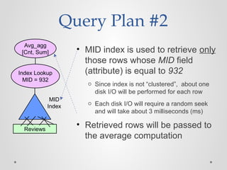 Query Plan #2
• MID index is used to retrieve only
those rows whose MID field
(attribute) is equal to 932
o Since index is not “clustered”, about one
disk I/O will be performed for each row
o Each disk I/O will require a random seek
and will take about 3 milliseconds (ms)
• Retrieved rows will be passed to
the average computation
Avg_agg
[Cnt, Sum]
Index Lookup
MID = 932
MID
Index
Reviews
 