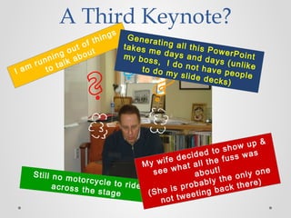 I am running out of things
to talk about
Still no motorcycle to rideacross the stage
My wife decided to show up &
see what all the fuss was
about!
(She is probably the only one
not tweeting back there)
A Third Keynote?
Generating all this PowerPoint
takes me days and days (unlike
my boss, I do not have people
to do my slide decks)
 