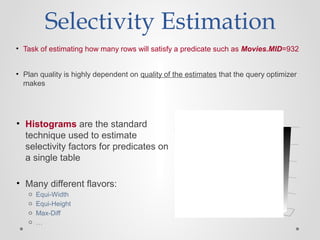 Selectivity Estimation
• Task of estimating how many rows will satisfy a predicate such as Movies.MID=932
• Plan quality is highly dependent on quality of the estimates that the query optimizer
makes
0
1
2
3
4
5
• Histograms are the standard
technique used to estimate
selectivity factors for predicates on
a single table
• Many different flavors:
o Equi-Width
o Equi-Height
o Max-Diff
o …
 