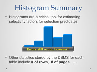 Histogram Summary
• Histograms are a critical tool for estimating
selectivity factors for selection predicates
Errors still occur, however!
• Other statistics stored by the DBMS for each
table include # of rows, # of pages, …
 
