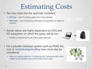 Estimating Costs
• Two key costs that the optimizer considers:
o I/O time – cost of reading pages from mass storage
o CPU time – cost of applying predicates and operating on tuples in
memory
• Actual values are highly dependent on CPU and
I/O subsystem on which the query will be run
o Further complicating the job of the query optimizer
• For a parallel database system such as PDW, the
cost of redistributing/shuffling rows must also be
considered
o Were you paying attention or updating your Facebook page when
I talked about parallel query processing 2 years ago?
IO + CPU
vs.
 