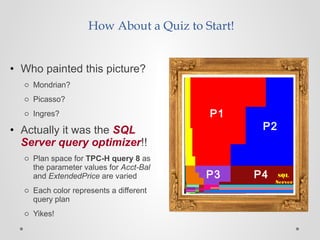 How About a Quiz to Start!
• Who painted this picture?
o Mondrian?
o Picasso?
o Ingres?
• Actually it was the SQL
Server query optimizer!!
o Plan space for TPC-H query 8 as
the parameter values for Acct-Bal
and ExtendedPrice are varied
o Each color represents a different
query plan
o Yikes!
P1
P2
P3 P4 SQL
Server
 