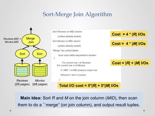Sort-Merge Join Algorithm
Sort Reviews on MID column
(unless already sorted)
Sort Movies on MID column
(unless already sorted)
“Merge” two sorted tables:
Scan each table sequential in tandem
{
For current row r of Reviews
For current row m of Movies
if r.MID = m.MID produce output row
Advance r and m cursors
}
Cost = |R| + |M| I/Os
Merge
Join
Sort Sort
Reviews
(|R| pages)
Movies
(|M| pages)
Reviews.MID =
Movies.MID
Cost = 4 * |M| I/Os
Total I/O cost = 5*|R| + 5*|M| I/Os
Cost = 4 * |R| I/Os
Main Idea: Sort R and M on the join column (MID), then scan
them to do a ``merge’’ (on join column), and output result tuples.
 