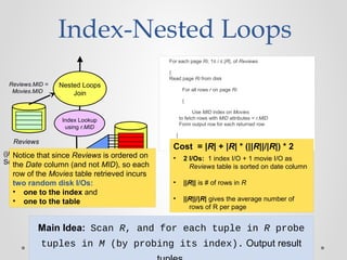 Main Idea: Scan R, and for each tuple in R probe
tuples in M (by probing its index). Output result
Index-Nested Loops
For each page Ri, 1≤ i ≤ |R|, of Reviews
{
Read page Ri from disk
For all rows r on page Ri
{
Use MID index on Movies
to fetch rows with MID attributes = r.MID
Form output row for each returned row
}
}
Movies
(|M| pages)
Nested Loops
Join
Reviews
Reviews.MID =
Movies.MID
Index Lookup
using r.MID
MID
Index
(|R| pages)
Sorted on date column
Cost = |R| + |R| * (||R||/|R|) * 2
• 2 I/Os: 1 index I/O + 1 movie I/O as
Reviews table is sorted on date column
• ||R|| is # of rows in R
• ||R||/|R| gives the average number of
rows of R per page
Notice that since Reviews is ordered on
the Date column (and not MID), so each
row of the Movies table retrieved incurs
two random disk I/Os:
• one to the index and
• one to the table
 