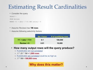 Estimating Result Cardinalities
• Consider the query
SELECT *
FROM Reviews
WHERE 7/1 < date < 7/31 AND rating > 9
• Assume Reviews has 1M rows
• Assume following selectivity factors:
Sel. Factor # of qualifying rows
7/1 < date < 7/31 0.1 100,000
Review > 9 0.01 10,000
• How many output rows will the query produce?
o If predicates are not correlated
o .1 * .01 * 1M = 1,000 rows
o If predicates are correlated could be as high as
o .1 * 1M = 100,000 rows
Why does this matter?
 