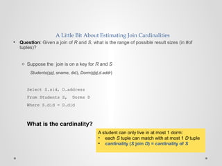 A Little Bit About Estimating Join Cardinalities
• Question: Given a join of R and S, what is the range of possible result sizes (in #of
tuples)?
o Suppose the join is on a key for R and S
Students(sid, sname, did), Dorm(did,d.addr)
Select S.sid, D.address
From Students S, Dorms D
Where S.did = D.did
What is the cardinality?
A student can only live in at most 1 dorm:
• each S tuple can match with at most 1 D tuple
• cardinality (S join D) = cardinality of S
 