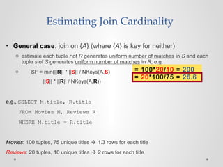 • General case: join on {A} (where {A} is key for neither)
o estimate each tuple r of R generates uniform number of matches in S and each
tuple s of S generates uniform number of matches in R, e.g.
o SF = min(||R|| * ||S|| / NKeys(A,S)
||S|| * ||R|| / NKeys(A,R))
e.g., SELECT M.title, R.title
FROM Movies M, Reviews R
WHERE M.title = R.title
Movies: 100 tuples, 75 unique titles  1.3 rows for each title
Reviews: 20 tuples, 10 unique titles  2 rows for each title
Estimating Join Cardinality
= 100*20/10 = 200
= 20*100/75 = 26.6
 
