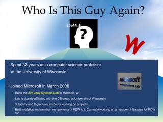 Who Is This Guy Again?
DeWitt
• Spent 32 years as a computer science professor
at the University of Wisconsin
• Joined Microsoft in March 2008
o Runs the Jim Gray Systems Lab in Madison, WI
o Lab is closely affiliated with the DB group at University of Wisconsin
o 3 faculty and 8 graduate students working on projects
o Built analytics and semijoin components of PDW V1. Currently working on a number of features for PDW
V2
M
 