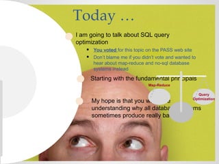 Today …
I am going to talk about SQL query
optimization
 You voted for this topic on the PASS web site
 Don’t blame me if you didn’t vote and wanted to
hear about map-reduce and no-sql database
systems instead
My hope is that you will leave
understanding why all database systems
sometimes produce really bad plans
Starting with the fundamental principals
Query
Optimization
Map-Reduce
 