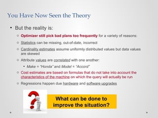 You Have Now Seen the Theory
• But the reality is:
o Optimizer still pick bad plans too frequently for a variety of reasons:
o Statistics can be missing, out-of-date, incorrect
o Cardinality estimates assume uniformly distributed values but data values
are skewed
o Attribute values are correlated with one another:
• Make = “Honda” and Model = “Accord”
o Cost estimates are based on formulas that do not take into account the
characteristics of the machine on which the query will actually be run
o Regressions happen due hardware and software upgrades
What can be done to
improve the situation?
 