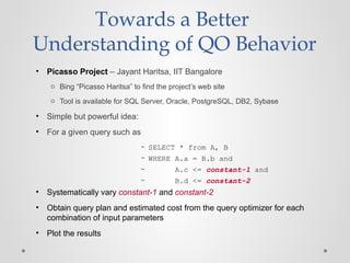 Towards a Better
Understanding of QO Behavior
• Picasso Project – Jayant Haritsa, IIT Bangalore
o Bing “Picasso Haritsa” to find the project’s web site
o Tool is available for SQL Server, Oracle, PostgreSQL, DB2, Sybase
• Simple but powerful idea:
• For a given query such as
– SELECT * from A, B
– WHERE A.a = B.b and
– A.c <= constant-1 and
– B.d <= constant-2
• Systematically vary constant-1 and constant-2
• Obtain query plan and estimated cost from the query optimizer for each
combination of input parameters
• Plot the results
 
