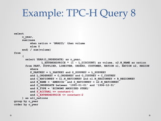 Example: TPC-H Query 8
select
o_year,
sum(case
when nation = 'BRAZIL' then volume
else 0
end) / sum(volume)
from
(
select YEAR(O_ORDERDATE) as o_year,
L_EXTENDEDPRICE * (1 - L_DISCOUNT) as volume, n2.N_NAME as nation
from PART, SUPPLIER, LINEITEM, ORDERS, CUSTOMER, NATION n1, NATION n2, REGION
where
P_PARTKEY = L_PARTKEY and S_SUPPKEY = L_SUPPKEY
and L_ORDERKEY = O_ORDERKEY and O_CUSTKEY = C_CUSTKEY
and C_NATIONKEY = n1.N_NATIONKEY and n1.N_REGIONKEY = R_REGIONKEY
and R_NAME = 'AMERICA‘ and S_NATIONKEY = n2.N_NATIONKEY
and O_ORDERDATE between '1995-01-01' and '1996-12-31'
and P_TYPE = 'ECONOMY ANODIZED STEEL'
and S_ACCTBAL <= constant-1
and L_EXTENDEDPRICE <= constant-2
) as all_nations
group by o_year
order by o_year
 