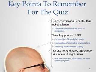 Key Points To Remember
For The Quiz
• Query optimization is harder than
rocket science
o The other components are trivial in
comparison
• Three key phases of QO
o Enumeration of logical plan space
o Enumeration of alternative physical plans
o Selectivity estimation and costing
• The QO team of every DB vendor
lives in fear of regressions
o How exactly do you expect them to make
forward progress?
 