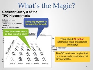 What’s the Magic?
Select o_year,
sum(case
when nation = 'BRAZIL' then volume
else 0
end) / sum(volume)
from
(
select YEAR(O_ORDERDATE) as o_year,
L_EXTENDEDPRICE * (1 - L_DISCOUNT) as volume,
n2.N_NAME as nation
from PART, SUPPLIER, LINEITEM, ORDERS, CUSTOMER, NATION n1,
NATION n2, REGION
where
P_PARTKEY = L_PARTKEY and S_SUPPKEY = L_SUPPKEY
and L_ORDERKEY = O_ORDERKEY and O_CUSTKEY = C_CUSTKEY
and C_NATIONKEY = n1.N_NATIONKEY and n1.N_REGIONKEY = R_REGIONKEY
and R_NAME = 'AMERICA‘ and S_NATIONKEY = n2.N_NATIONKEY
and O_ORDERDATE between '1995-01-01' and '1996-12-31'
and P_TYPE = 'ECONOMY ANODIZED STEEL'
and S_ACCTBAL <= constant-1
and L_EXTENDEDPRICE <= constant-2
) as all_nations
group by o_year order by o_year
Consider Query 8 of the
TPC-H benchmark:
Plan 1 Plan 2 Plan 3 Plan 4 Plan 5
22millionplans
… There about 22 million
alternative ways of executing
this query!
A very big haystack to
be searching through
The QO must select a plan that
runs in seconds or minutes, not
days or weeks!
Should not take hours
or days to pick a plan!
 