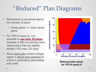 “Reduced” Plan Diagrams
• Robustness is somehow tied to
the number of plans
o Fewer plans => more robust
plans
• For TPC-H query 8, it is
possible to use only 30 plans
(instead of 204) by picking more
robust plans that are slightly
slower (10% max, 2% avg)
• Since each plan covers a larger
region it will be less sensitive to
errors in estimating cardinalities
and costs
Reduced plan space
for TPC-H query 8
 