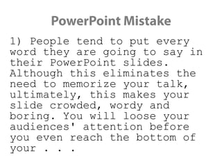 PowerPoint Mistake
1) People tend to put every word they
are going to say in their PowerPoint
slides. Although this eliminates the
need to memorize your talk, ultimately,
this makes your slide crowded, wordy
and boring. You will loose your
audiences' attention before you even
reach the bottom of your . . .
 