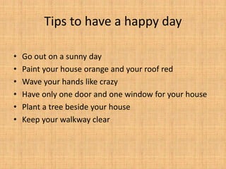 • Go out on a sunny day
• Paint your house orange and your roof red
• Wave your hands like crazy
• Have only one door and one window for your house
• Plant a tree beside your house
• Keep your walkway clear
Tips to have a happy day
 