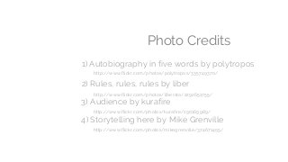 Photo Credits
1) Autobiography in five words by polytropos
2) Rules, rules, rules by liber
http://www.flickr.com/photos/liberato/2292651755/
http://www.flickr.com/photos/polytropos/335749370/
3) Audience by kurafire
http://www.flickr.com/photos/kurafire/190169989/
4) Storytelling here by Mike Grenville
http://www.flickr.com/photos/mikegrenville/374671455/
 
