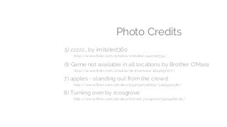 Photo Credits
5) zzzzz… by imitated360
http://www.flickr.com/photos/imitated/442010334/
6) Game not available in all locations by Brother O'Mara
http://www.flickr.com/photos/kevinomara/1624697177/
7) apples - standing out from the crowd
http://www.flickr.com/photos/54909173@N04/5105932576/
8) Turning over by rcosgrove
http://www.flickr.com/photos/richard_cosgrove/5424461079/
 