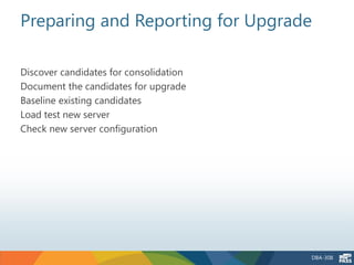 Preparing and Reporting for Upgrade

Discover candidates for consolidation
Document the candidates for upgrade
Baseline existing candidates
Load test new server
Check new server configuration




                                        DBA-308
 