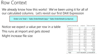 Row Context
We already know how this works! We’ve been using it for all of
our calculated columns. Let’s revisit our first DAX Expression
Notice we expect a value per row in a table
This runs at import and gets stored
Might increase file size
Order Line Total = 'Sales OrderDetails'[qty] * 'Sales OrderDetails'[unitprice]
 
