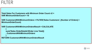 FILTER
Total Sales For Customers with Minimum Order Count v2 =
VAR MinimumOrderCount = 10
VAR CustomersWithMinimumOrders = FILTER('Sales Customers', [Number of Orders] >
MinimumOrderCount)
VAR CustomersWithMinimumOrdersResult = CALCULATE
(
sum('Sales OrderDetails'[Order Line Total])
, CustomersWithMinimumOrders
)
RETURN CustomersWithMinimumOrdersResult
 
