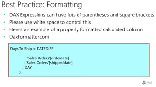 Best Practice: Formatting
• DAX Expressions can have lots of parentheses and square brackets
• Please use white space to control this
• Here’s an example of a properly formatted calculated column
• DaxFormatter.com
Days To Ship = DATEDIFF
(
'Sales Orders'[orderdate]
, 'Sales Orders'[shippeddate]
, DAY
)
 