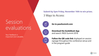 Download the GuideBook App
and search: PASS Summit 2018
Follow the QR code link displayed on session
signage throughout the conference venue and
in the program guide
Session
evaluations
Your feedback is
important and valuable.
Go to passSummit.com
3 Ways to Access:
Submit by 5pm Friday, November 16th to win prizes.
 