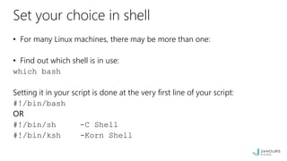 Set your choice in shell
• For many Linux machines, there may be more than one:
• Find out which shell is in use:
which bash
Setting it in your script is done at the very first line of your script:
#!/bin/bash
OR
#!/bin/sh -C Shell
#!/bin/ksh -Korn Shell
 