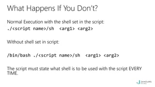 What Happens If You Don’t?
Normal Execution with the shell set in the script:
./<script name>/sh <arg1> <arg2>
Without shell set in script:
/bin/bash ./<script name>/sh <arg1> <arg2>
The script must state what shell is to be used with the script EVERY
TIME.
 