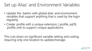Set up Alias’ and Environment Variables
• Update the .bashrc with global alias’ and environment
variables that support anything that is used by the login
regularly.
• Create .profile with a unique extension, (.profile_sql19,
.profile_net) to support unique applications.
This cuts down on significant variable setting and coding,
requiring only one location to update/manage.
 