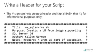 Write a Header for your Script
• The # sign can help create a header and signal BASH that it’s for
informational purposes only:
####################################################
# Title: mk_sqlsrvrvm.sh #
# Purpose: Creates a VM from image supporting #
# SQL Server DB #
# Author: Kellyn Gorman #
# Notes: Requires 4 args as part of execution. #
####################################################
 
